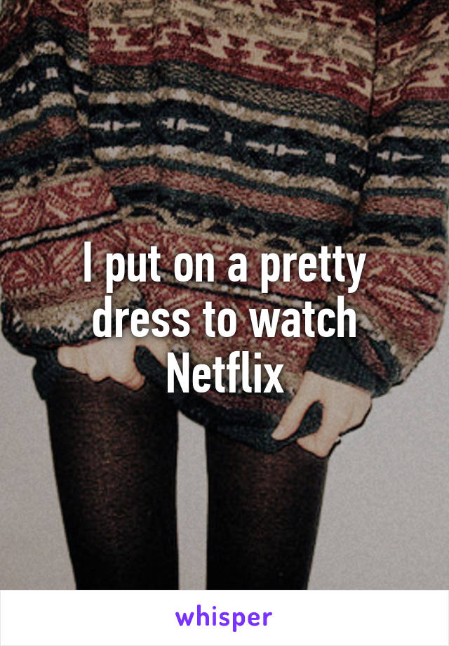 I put on a pretty dress to watch Netflix