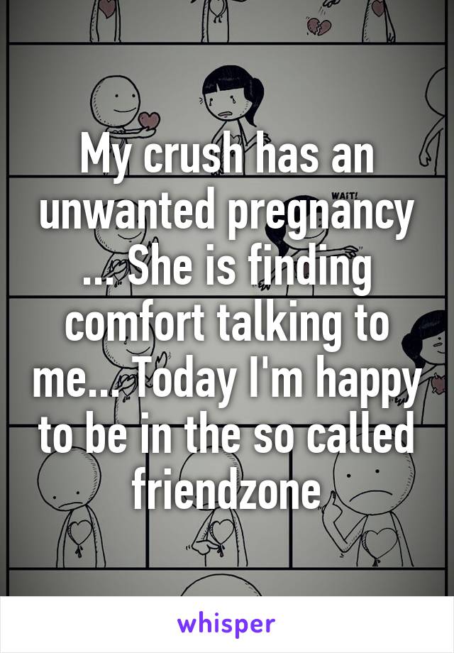 My crush has an unwanted pregnancy ... She is finding comfort talking to me... Today I'm happy to be in the so called friendzone