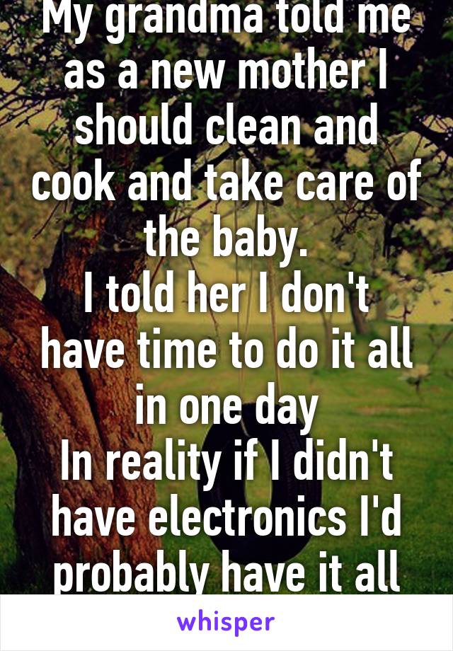 My grandma told me as a new mother I should clean and cook and take care of the baby.
I told her I don't have time to do it all in one day
In reality if I didn't have electronics I'd probably have it all done by noon