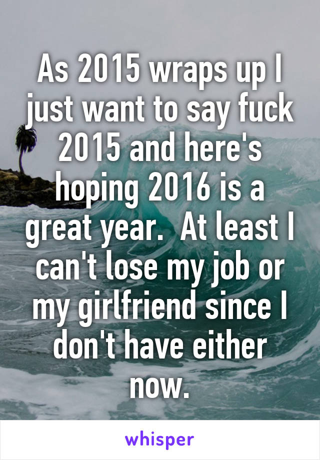 As 2015 wraps up I just want to say fuck 2015 and here's hoping 2016 is a great year.  At least I can't lose my job or my girlfriend since I don't have either now.