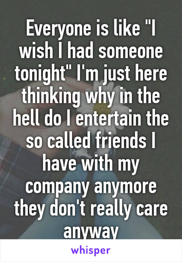 Everyone is like "I wish I had someone tonight" I'm just here thinking why in the hell do I entertain the so called friends I have with my company anymore they don't really care anyway