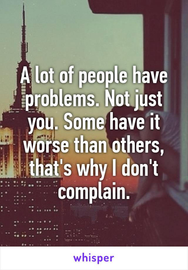 A lot of people have problems. Not just you. Some have it worse than others, that's why I don't complain.