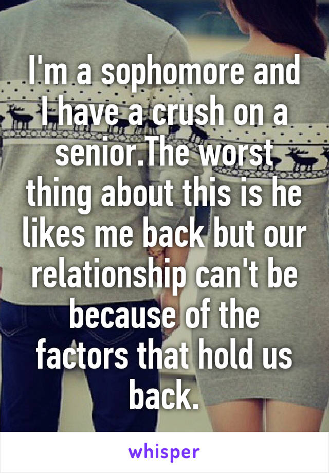 I'm a sophomore and I have a crush on a senior.The worst thing about this is he likes me back but our relationship can't be because of the factors that hold us back.