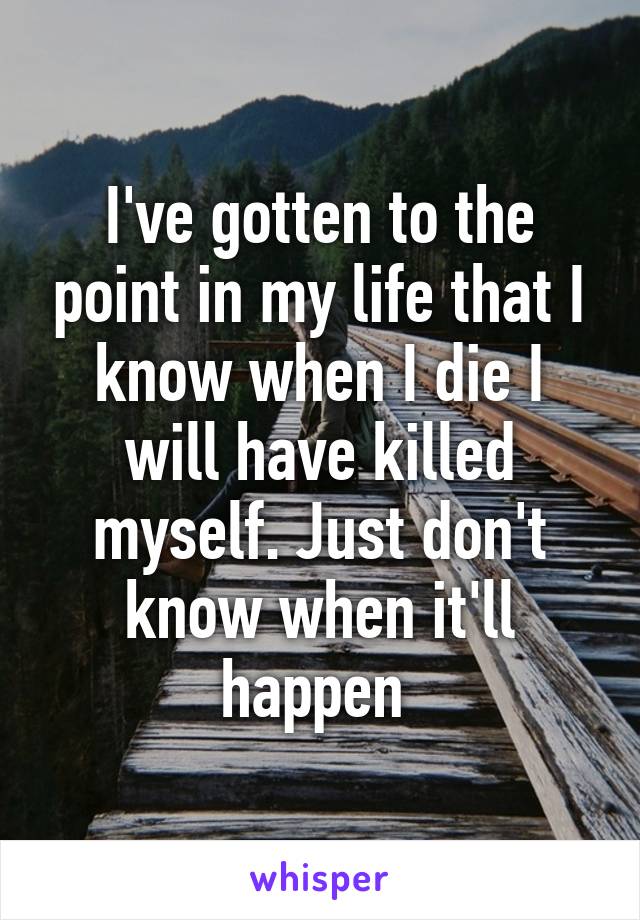 I've gotten to the point in my life that I know when I die I will have killed myself. Just don't know when it'll happen 