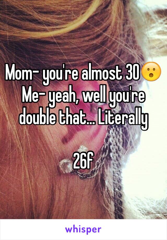 Mom- you're almost 30😮
Me- yeah, well you're double that... Literally

26f