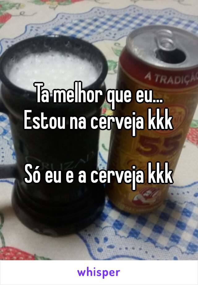 Ta melhor que eu...
Estou na cerveja kkk

Só eu e a cerveja kkk