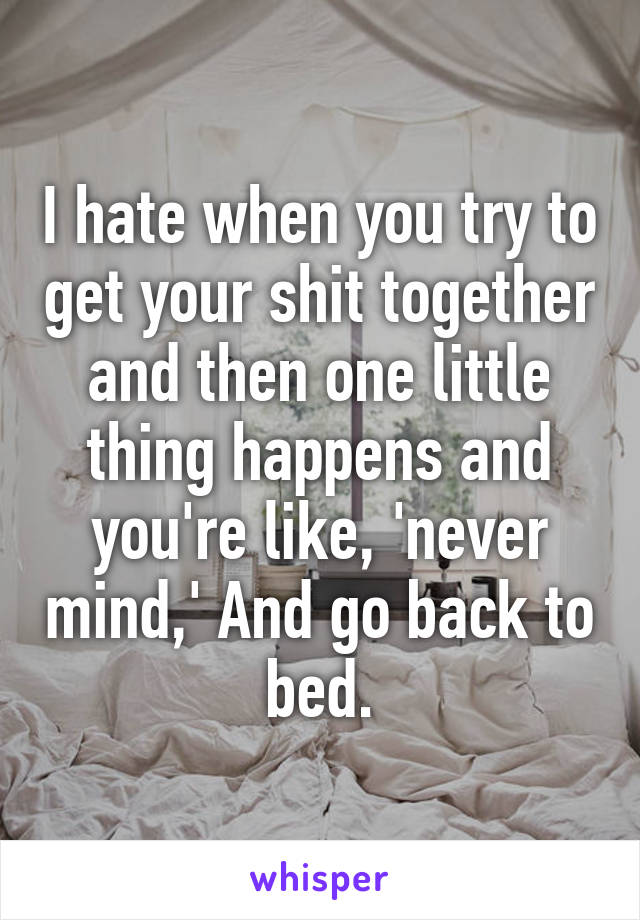 I hate when you try to get your shit together and then one little thing happens and you're like, 'never mind,' And go back to bed.