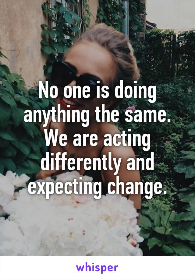 No one is doing anything the same.
We are acting differently and expecting change.