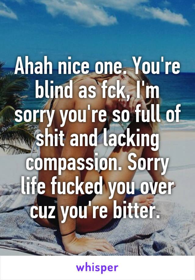 Ahah nice one. You're blind as fck, I'm sorry you're so full of shit and lacking compassion. Sorry life fucked you over cuz you're bitter. 