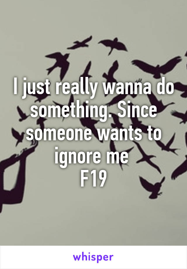 I just really wanna do something. Since someone wants to ignore me 
F19