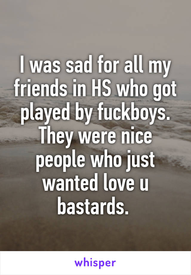 I was sad for all my friends in HS who got played by fuckboys. They were nice people who just wanted love u bastards. 