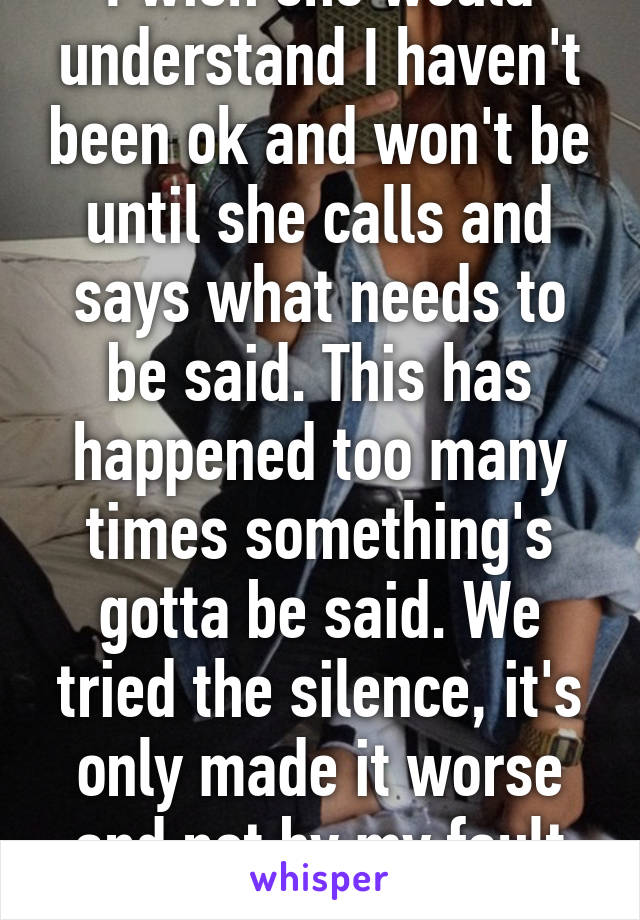 I wish she would understand I haven't been ok and won't be until she calls and says what needs to be said. This has happened too many times something's gotta be said. We tried the silence, it's only made it worse and not by my fault alone.  