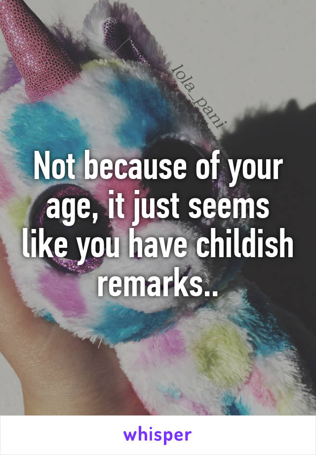 Not because of your age, it just seems like you have childish remarks..