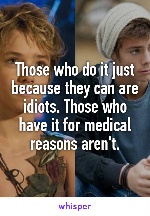 Those who do it just because they can are idiots. Those who have it for medical reasons aren't.