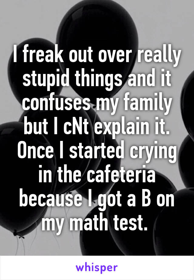 I freak out over really stupid things and it confuses my family but I cNt explain it. Once I started crying in the cafeteria because I got a B on my math test. 