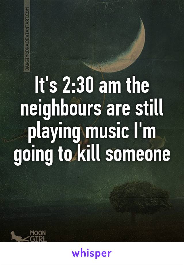 It's 2:30 am the neighbours are still playing music I'm going to kill someone 