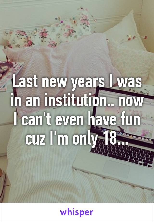 Last new years I was in an institution.. now I can't even have fun cuz I'm only 18...