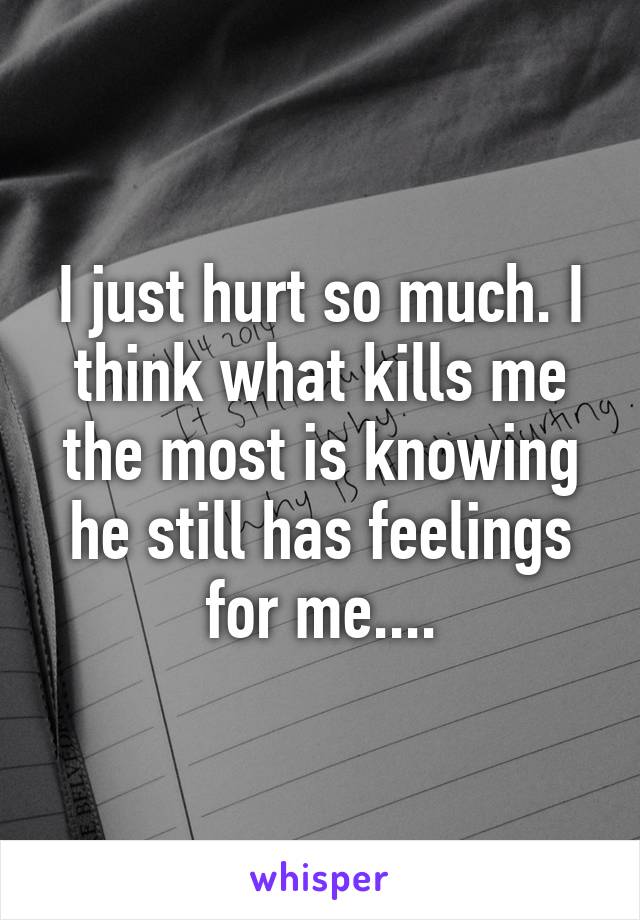 I just hurt so much. I think what kills me the most is knowing he still has feelings for me....