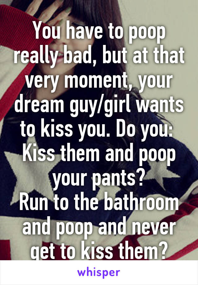 You have to poop really bad, but at that very moment, your dream guy/girl wants to kiss you. Do you: 
Kiss them and poop your pants?
Run to the bathroom and poop and never get to kiss them?