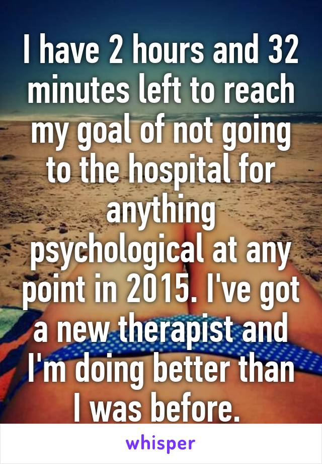 I have 2 hours and 32 minutes left to reach my goal of not going to the hospital for anything psychological at any point in 2015. I've got a new therapist and I'm doing better than I was before. 