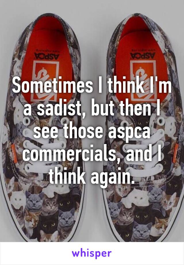 Sometimes I think I'm a sadist, but then I see those aspca commercials, and I think again.