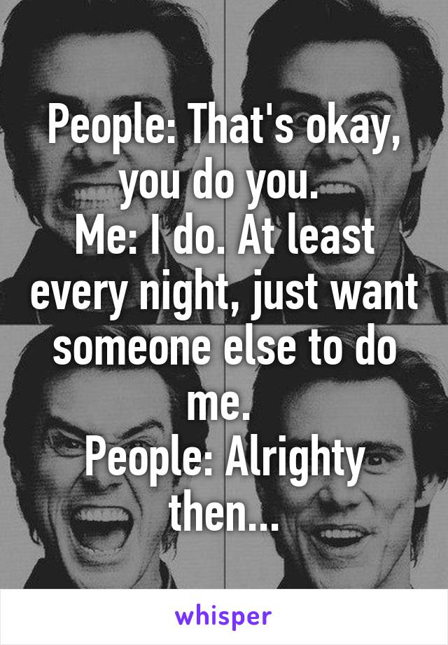 People: That's okay, you do you. 
Me: I do. At least every night, just want someone else to do me. 
People: Alrighty then...