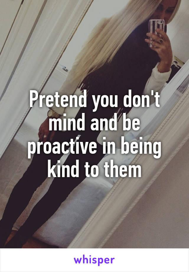 Pretend you don't mind and be proactive in being kind to them