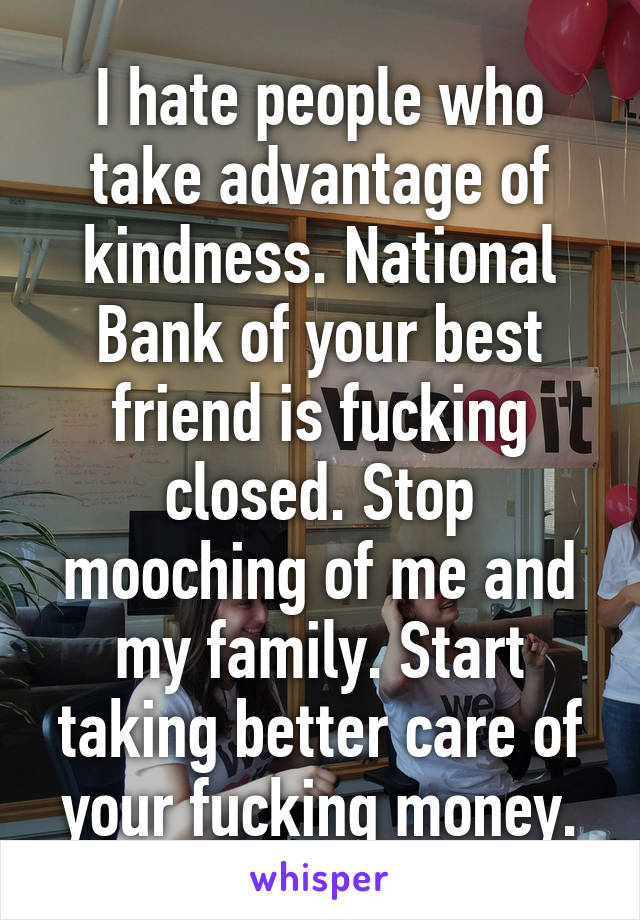 I hate people who take advantage of kindness. National Bank of your best friend is fucking closed. Stop mooching of me and my family. Start taking better care of your fucking money.