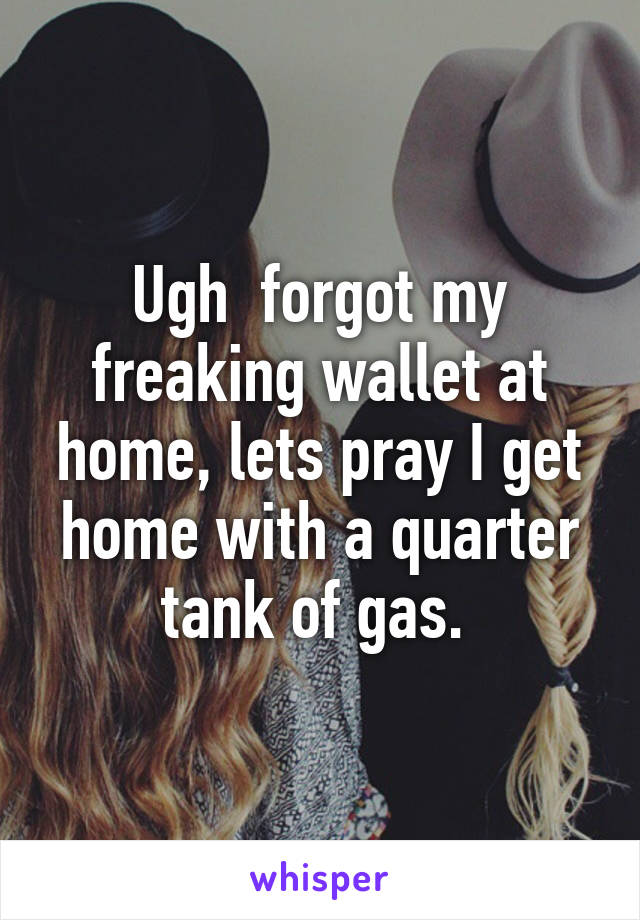 Ugh  forgot my freaking wallet at home, lets pray I get home with a quarter tank of gas. 