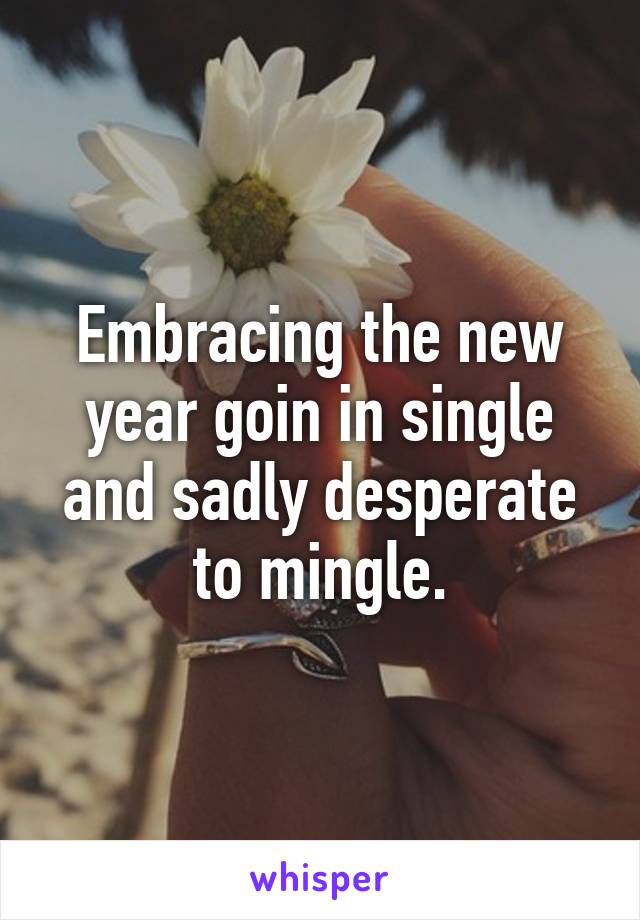 Embracing the new year goin in single and sadly desperate to mingle.