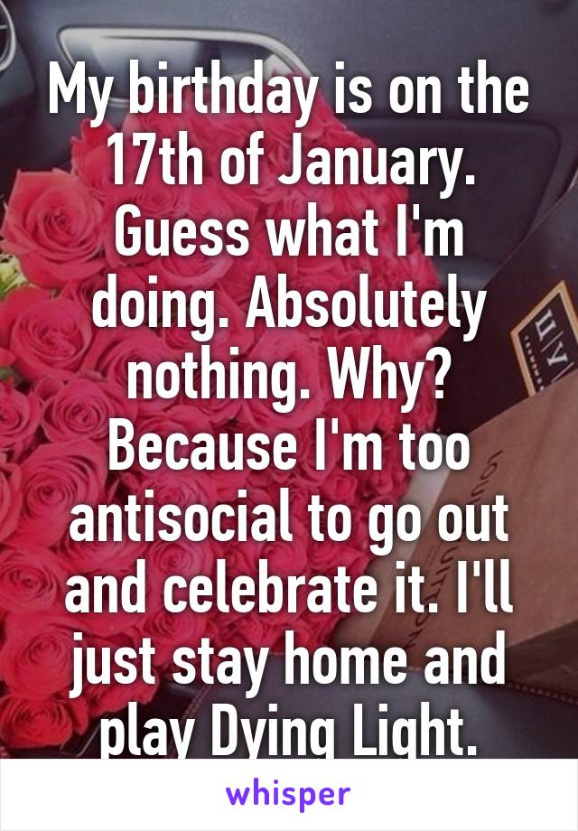 My birthday is on the 17th of January. Guess what I'm doing. Absolutely nothing. Why? Because I'm too antisocial to go out and celebrate it. I'll just stay home and play Dying Light.