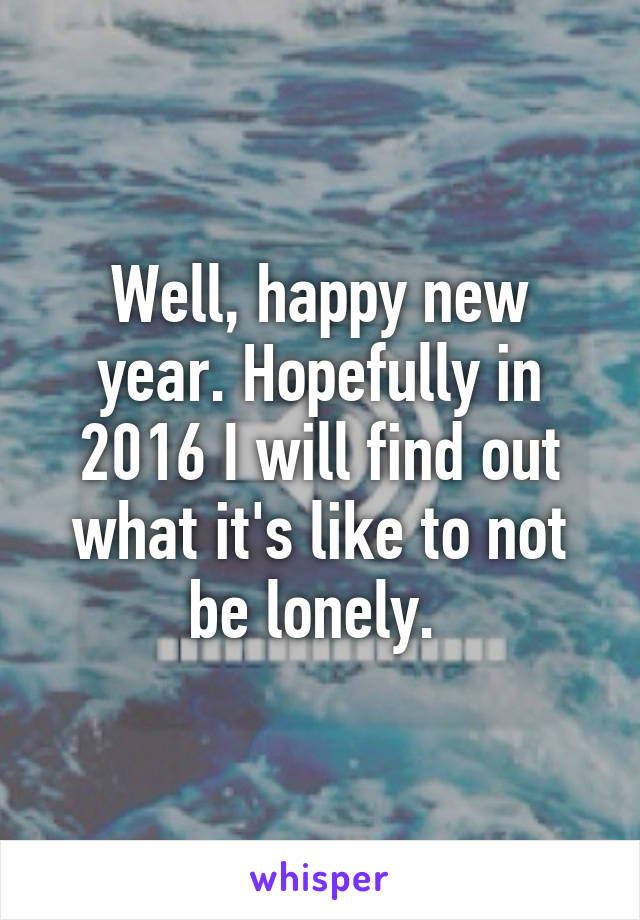 Well, happy new year. Hopefully in 2016 I will find out what it's like to not be lonely. 