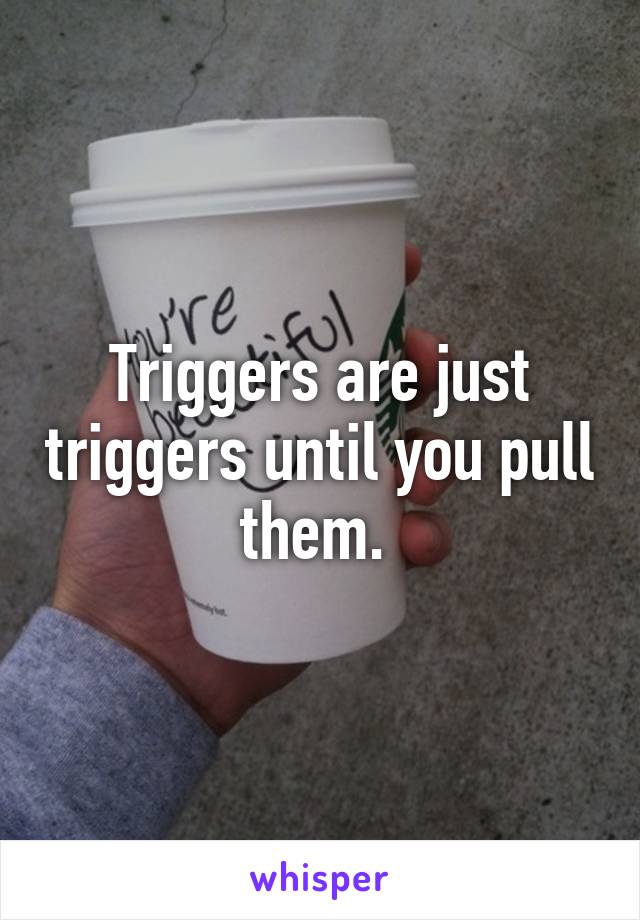 Triggers are just triggers until you pull them. 