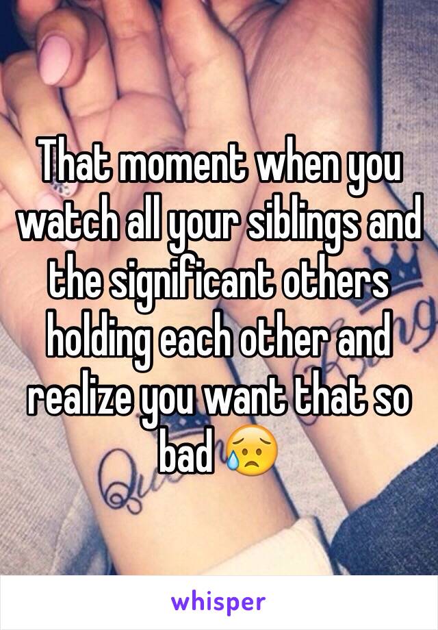 That moment when you watch all your siblings and the significant others holding each other and realize you want that so bad 😥 