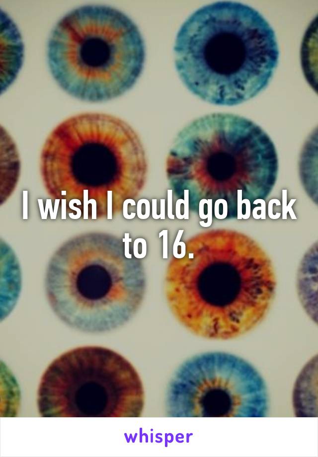 I wish I could go back to 16.