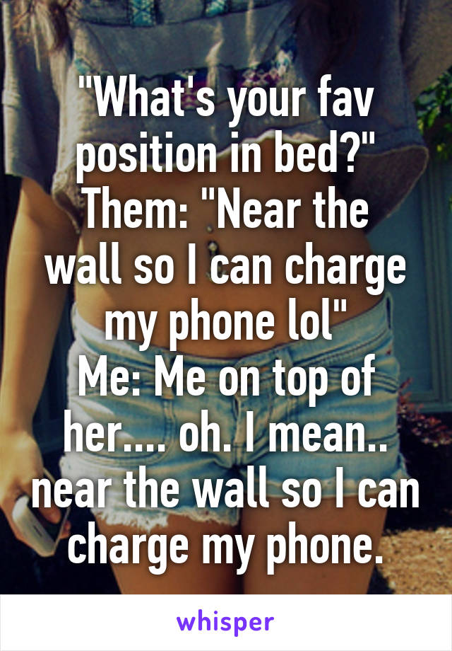 "What's your fav position in bed?"
Them: "Near the wall so I can charge my phone lol"
Me: Me on top of her.... oh. I mean.. near the wall so I can charge my phone.