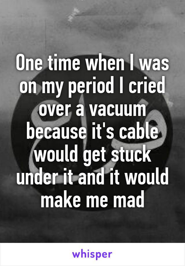 One time when I was on my period I cried over a vacuum because it's cable would get stuck under it and it would make me mad