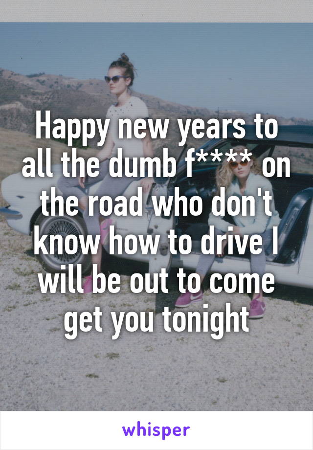 Happy new years to all the dumb f**** on the road who don't know how to drive I will be out to come get you tonight