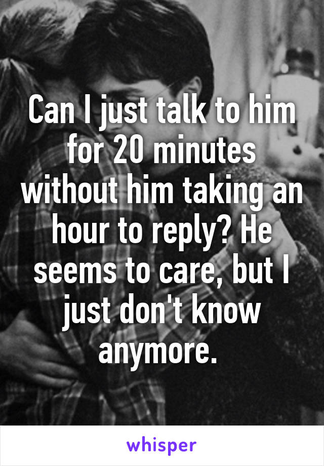 Can I just talk to him for 20 minutes without him taking an hour to reply? He seems to care, but I just don't know anymore. 