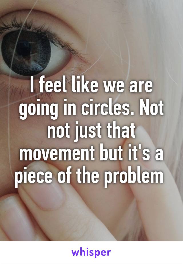 I feel like we are going in circles. Not not just that movement but it's a piece of the problem 