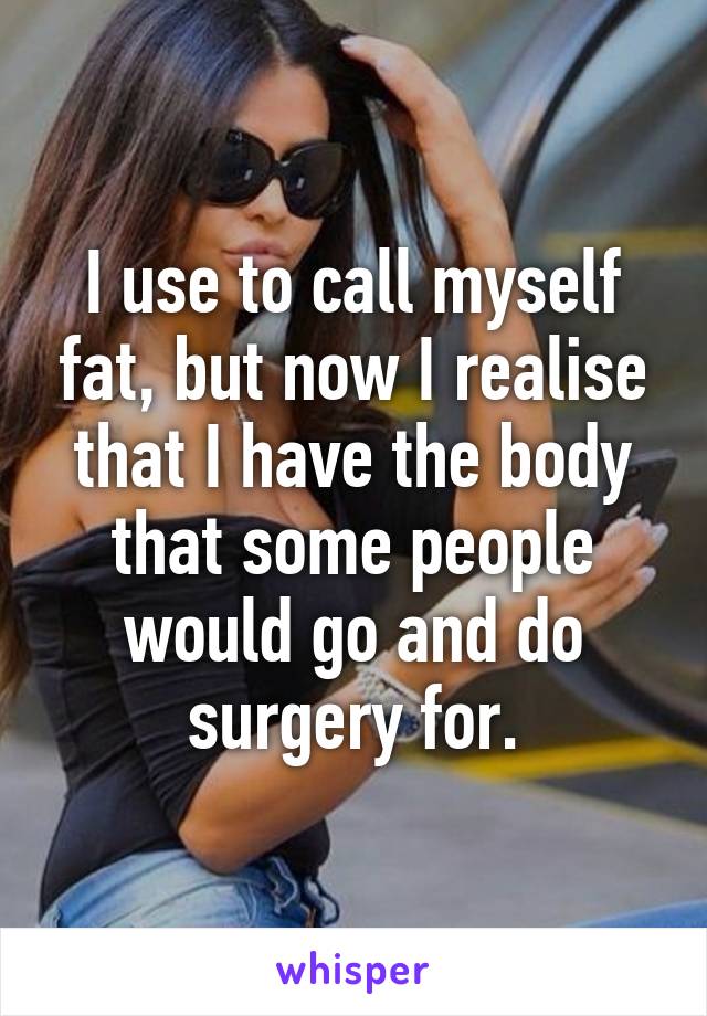 I use to call myself fat, but now I realise that I have the body that some people would go and do surgery for.