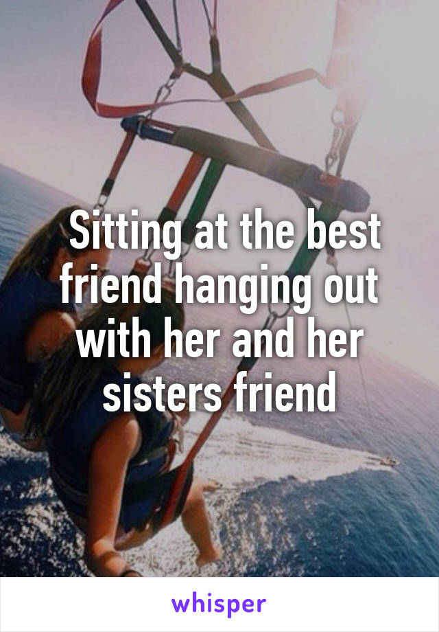  Sitting at the best friend hanging out with her and her sisters friend