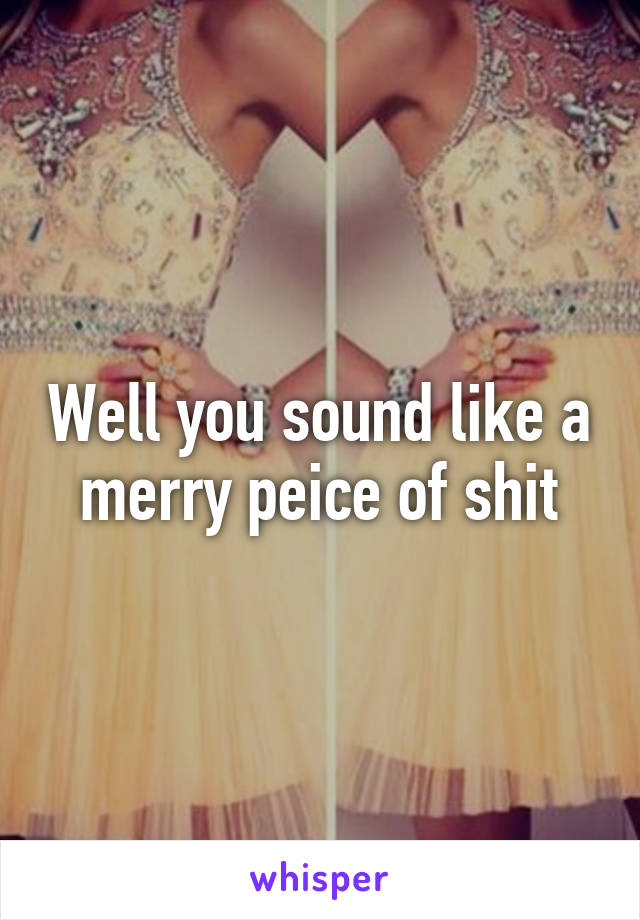 Well you sound like a merry peice of shit