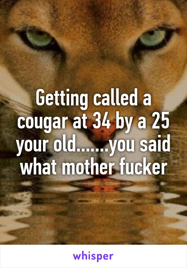 Getting called a cougar at 34 by a 25 your old.......you said what mother fucker