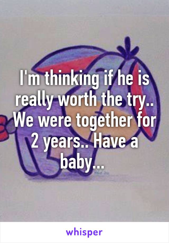 I'm thinking if he is really worth the try.. We were together for 2 years.. Have a baby... 