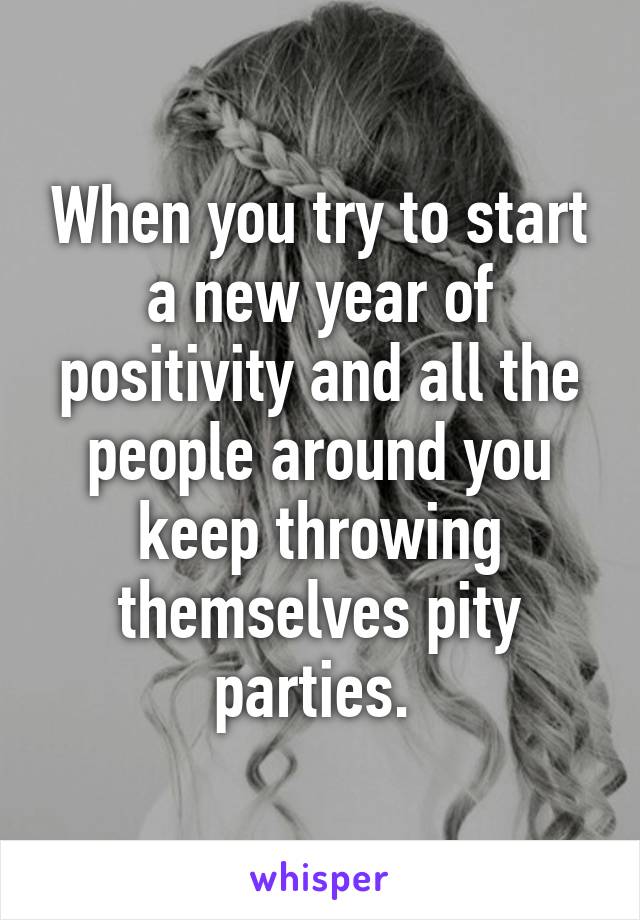 When you try to start a new year of positivity and all the people around you keep throwing themselves pity parties. 