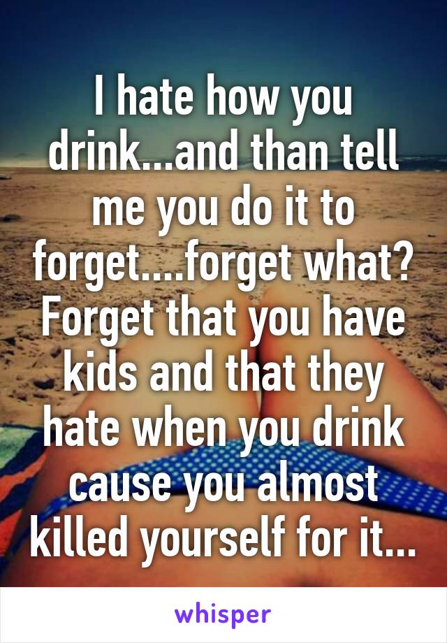 I hate how you drink...and than tell me you do it to forget....forget what? Forget that you have kids and that they hate when you drink cause you almost killed yourself for it...