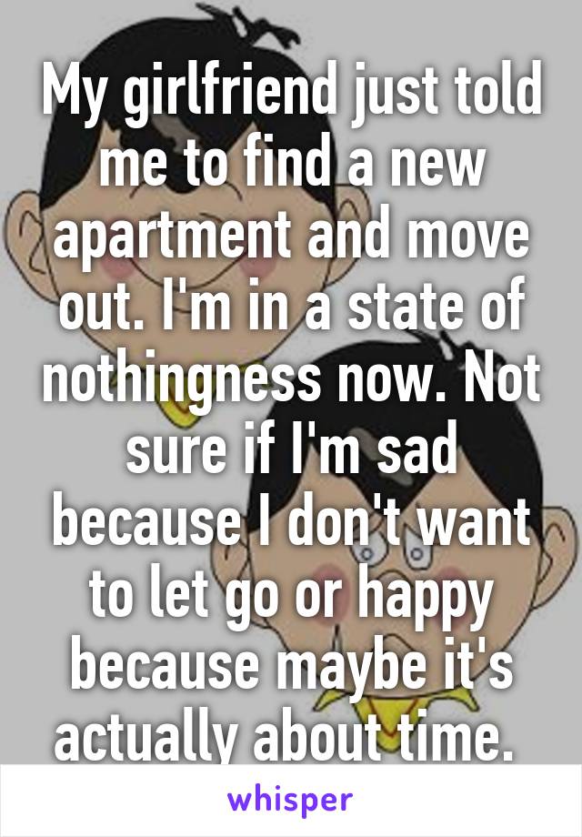 My girlfriend just told me to find a new apartment and move out. I'm in a state of nothingness now. Not sure if I'm sad because I don't want to let go or happy because maybe it's actually about time. 