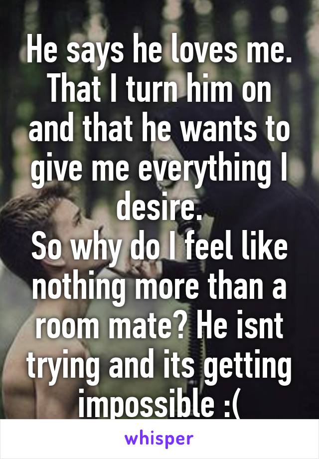 He says he loves me. That I turn him on and that he wants to give me everything I desire.
So why do I feel like nothing more than a room mate? He isnt trying and its getting impossible :(