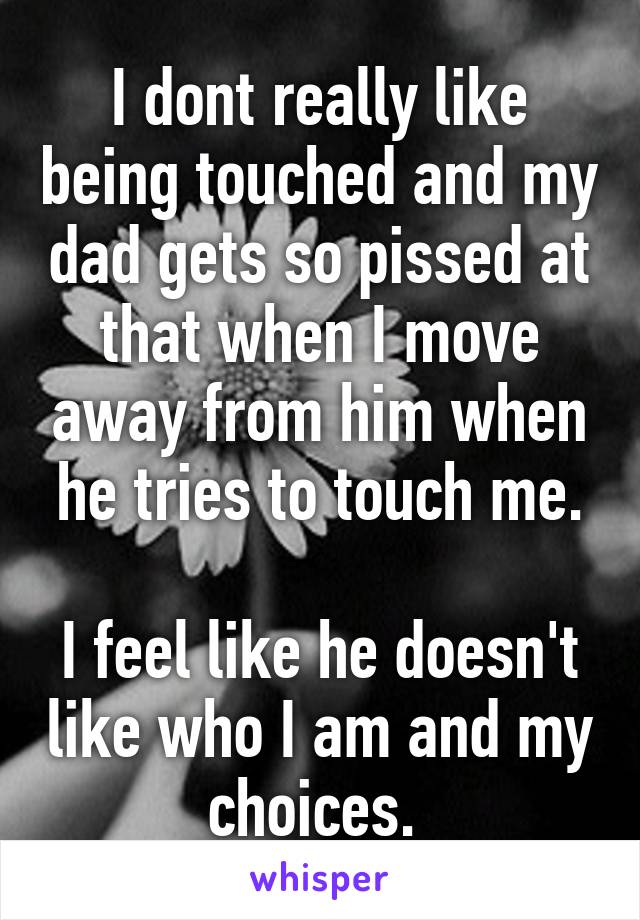 I dont really like being touched and my dad gets so pissed at that when I move away from him when he tries to touch me.

I feel like he doesn't like who I am and my choices. 